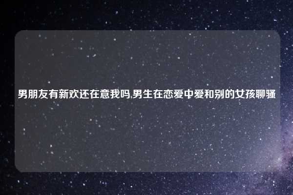 男朋友有新欢还在意我吗,男生在恋爱中爱和别的女孩聊骚