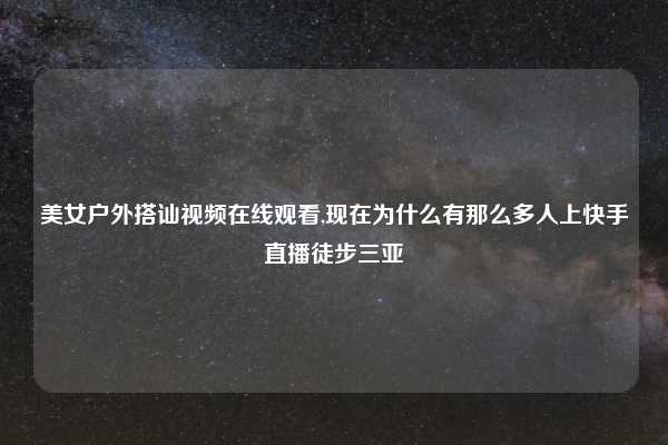 美女户外搭讪视频在线观看,现在为什么有那么多人上快手直播徒步三亚