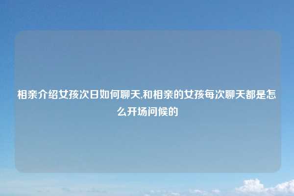 相亲介绍女孩次日如何聊天,和相亲的女孩每次聊天都是怎么开场问候的