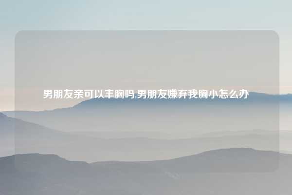 男朋友亲可以丰胸吗,男朋友嫌弃我胸小怎么办