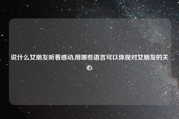 说什么女朋友听着感动,用哪些语言可以体现对女朋友的关心