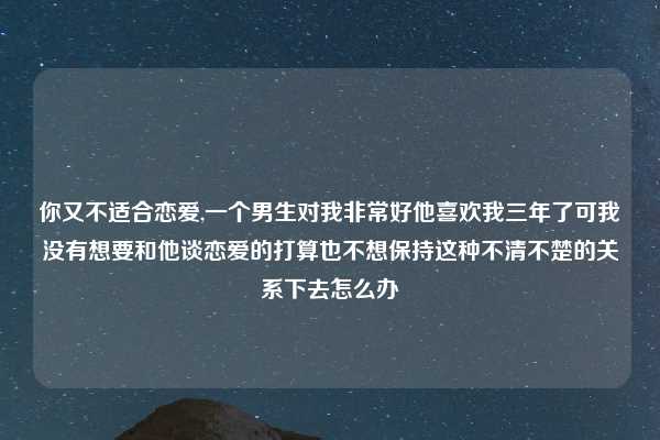 你又不适合恋爱,一个男生对我非常好他喜欢我三年了可我没有想要和他谈恋爱的打算也不想保持这种不清不楚的关系下去怎么办