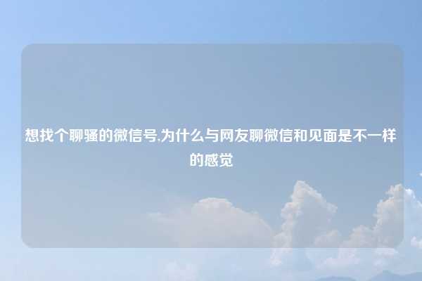 想找个聊骚的微信号,为什么与网友聊微信和见面是不一样的感觉