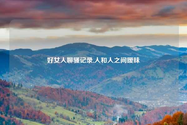 好女人聊骚记录,人和人之间暧昧