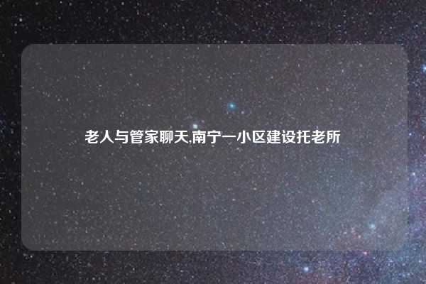 老人与管家聊天,南宁一小区建设托老所