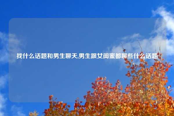 找什么话题和男生聊天,男生跟女闺蜜都聊些什么话题