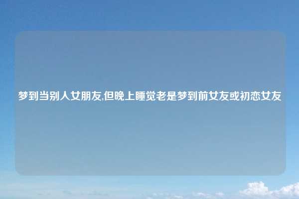 梦到当别人女朋友,但晚上睡觉老是梦到前女友或初恋女友