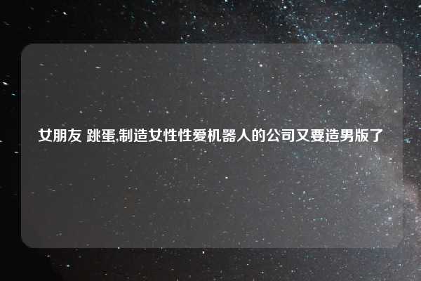 女朋友 跳蛋,制造女性性爱机器人的公司又要造男版了
