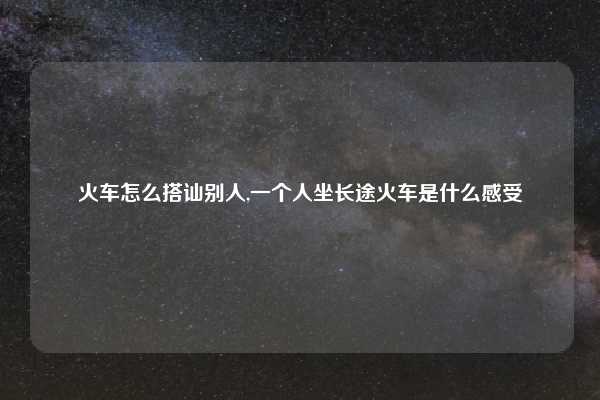 火车怎么搭讪别人,一个人坐长途火车是什么感受