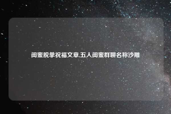 闺蜜脱单祝福文章,五人闺蜜群聊名称沙雕