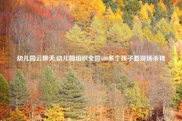 幼儿园云聊天,幼儿园组织全园600多个孩子看现场杀猪