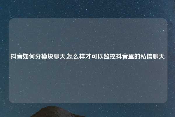 抖音如何分模块聊天,怎么样才可以监控抖音里的私信聊天