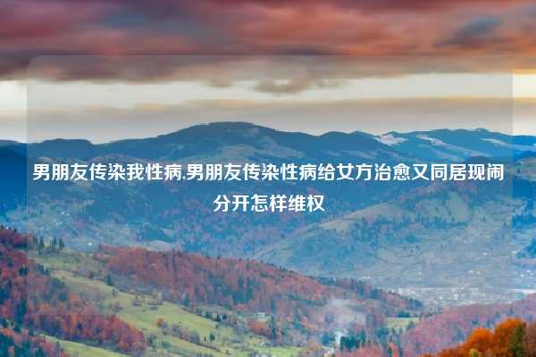 男朋友传染我性病,男朋友传染性病给女方治愈又同居现闹分开怎样维权