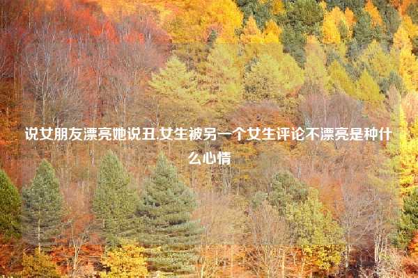 说女朋友漂亮她说丑,女生被另一个女生评论不漂亮是种什么心情