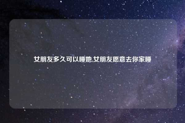 女朋友多久可以睡她,女朋友愿意去你家睡