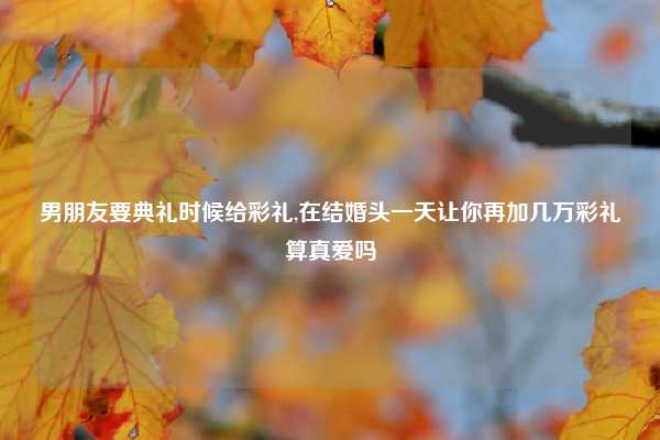 男朋友要典礼时候给彩礼,在结婚头一天让你再加几万彩礼算真爱吗