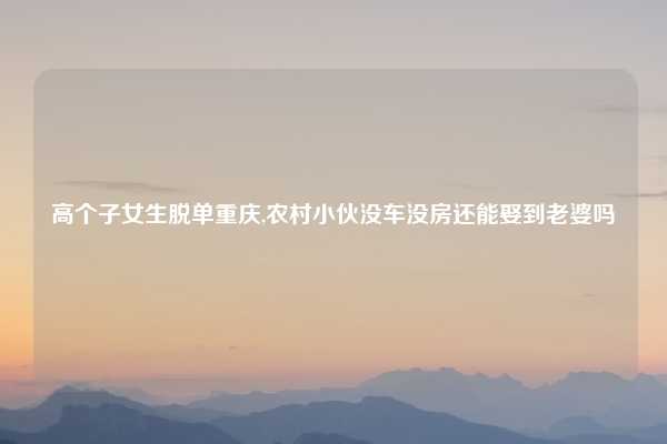 高个子女生脱单重庆,农村小伙没车没房还能娶到老婆吗