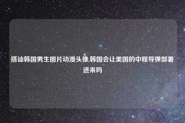 搭讪韩国男生图片动漫头像,韩国会让美国的中程导弹部署进来吗