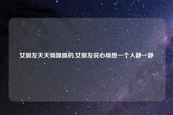 女朋友天天烦躁躁的,女朋友说心烦想一个人静一静