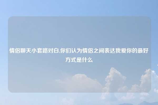 情侣聊天小套路对白,你们认为情侣之间表达我爱你的最好方式是什么