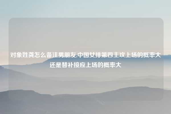 对象姓龚怎么备注男朋友,中国女排第四主攻上场的概率大还是替补接应上场的概率大