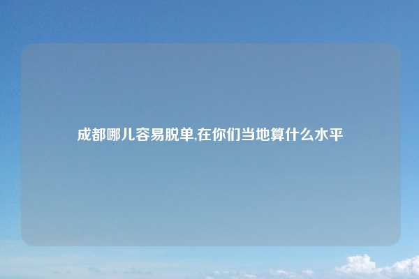 成都哪儿容易脱单,在你们当地算什么水平