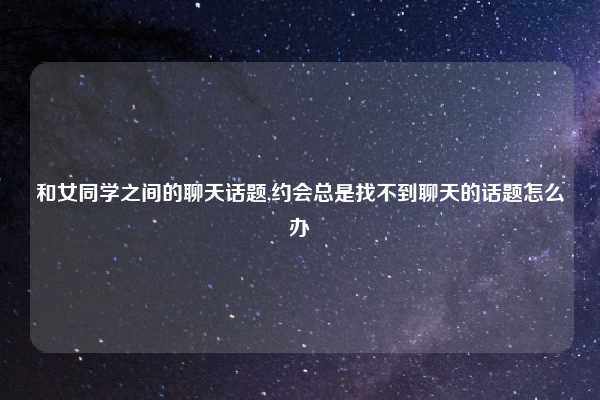 和女同学之间的聊天话题,约会总是找不到聊天的话题怎么办