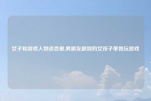 女子和游戏人物谈恋爱,男朋友跟别的女孩子单独玩游戏