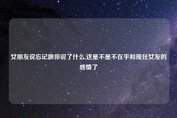 女朋友说忘记跟你说了什么,这是不是不在乎和现任女友的感情了