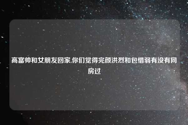 高富帅和女朋友回家,你们觉得完颜洪烈和包惜弱有没有同房过