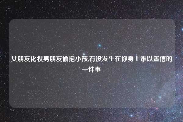 女朋友化妆男朋友偷抱小孩,有没发生在你身上难以置信的一件事