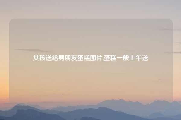 女孩送给男朋友蛋糕图片,蛋糕一般上午送