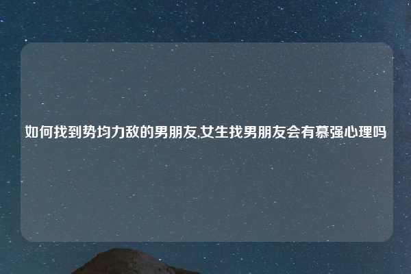 如何找到势均力敌的男朋友,女生找男朋友会有慕强心理吗