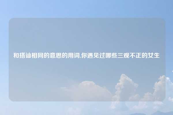 和搭讪相同的意思的用词,你遇见过哪些三观不正的女生