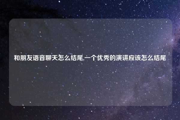和朋友语音聊天怎么结尾,一个优秀的演讲应该怎么结尾