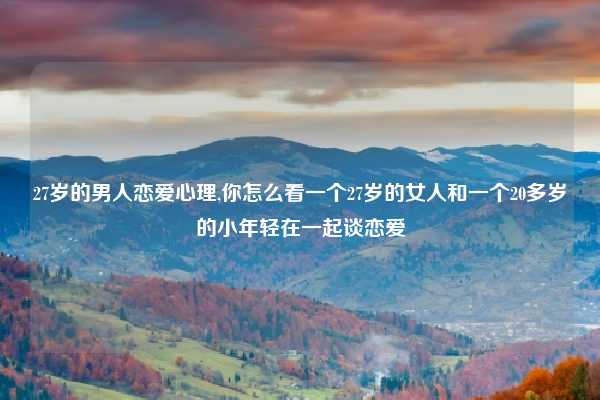 27岁的男人恋爱心理,你怎么看一个27岁的女人和一个20多岁的小年轻在一起谈恋爱