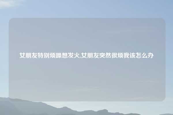 女朋友特别烦躁想发火,女朋友突然很烦我该怎么办