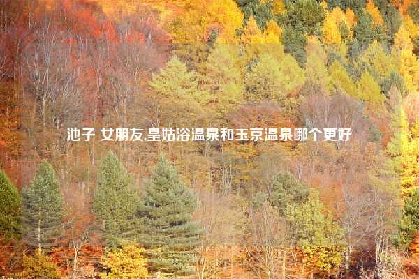 池子 女朋友,皇姑浴温泉和玉京温泉哪个更好