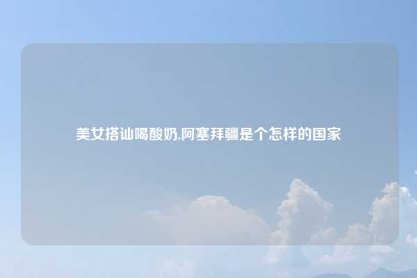 美女搭讪喝酸奶,阿塞拜疆是个怎样的国家