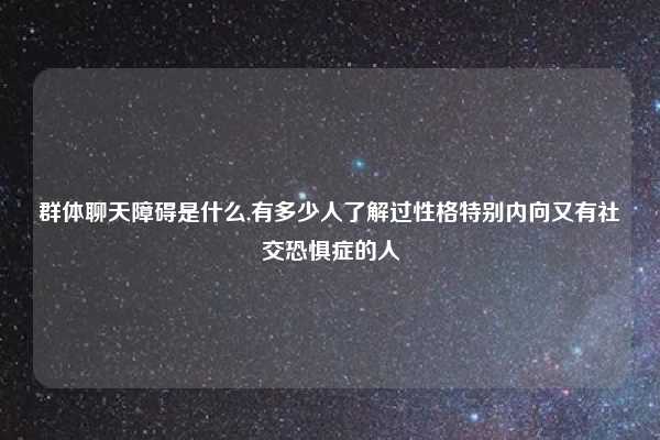 群体聊天障碍是什么,有多少人了解过性格特别内向又有社交恐惧症的人
