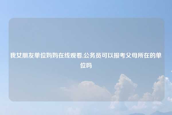 我女朋友单位妈妈在线观看,公务员可以报考父母所在的单位吗