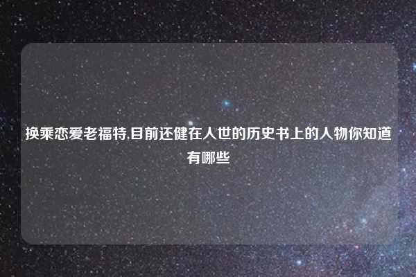 换乘恋爱老福特,目前还健在人世的历史书上的人物你知道有哪些