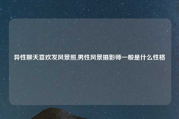 异性聊天喜欢发风景照,男性风景摄影师一般是什么性格