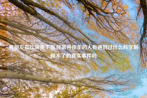 男朋友喜欢吸我下面,经常开夜车的人有遇到过什么科学解释不了的真实事件吗