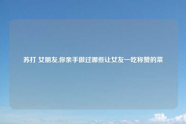 苏打 女朋友,你亲手做过哪些让女友一吃称赞的菜