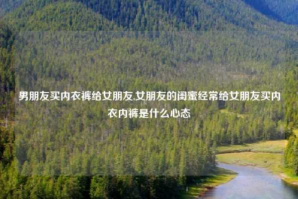 男朋友买内衣裤给女朋友,女朋友的闺蜜经常给女朋友买内衣内裤是什么心态