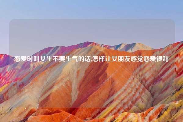 恋爱时叫女生不要生气的话,怎样让女朋友感觉恋爱很甜