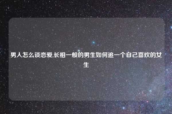 男人怎么谈恋爱,长相一般的男生如何追一个自己喜欢的女生