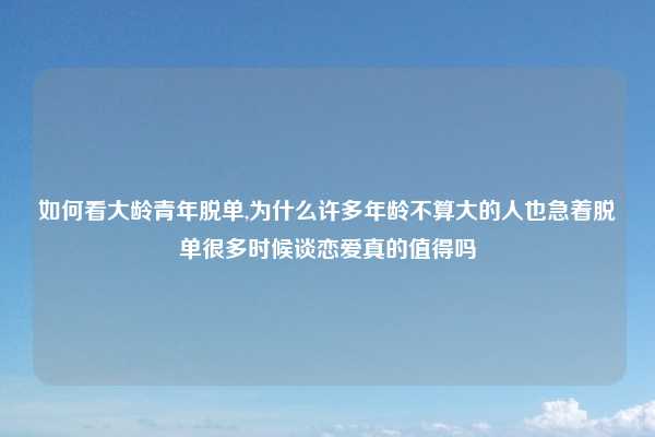 如何看大龄青年脱单,为什么许多年龄不算大的人也急着脱单很多时候谈恋爱真的值得吗