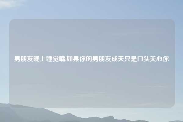 男朋友晚上睡觉嘴,如果你的男朋友成天只是口头关心你